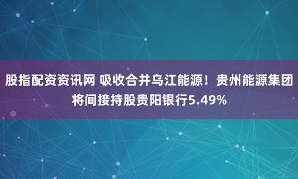 股指配资资讯网 吸收合并乌江能源！贵州能源集团将间接持股贵阳银行5.49%