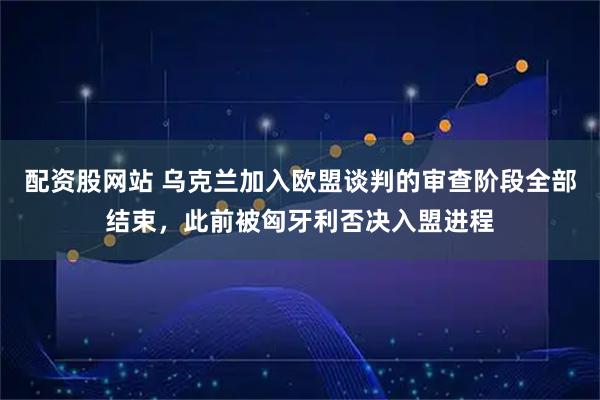 配资股网站 乌克兰加入欧盟谈判的审查阶段全部结束,此前被匈牙利否决入盟进程
