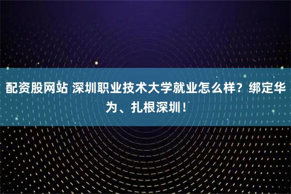 配资股网站 深圳职业技术大学就业怎么样?绑定华为、扎根深圳!