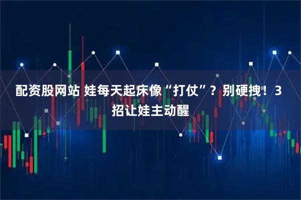 配资股网站 娃每天起床像“打仗”?别硬拽!3 招让娃主动醒