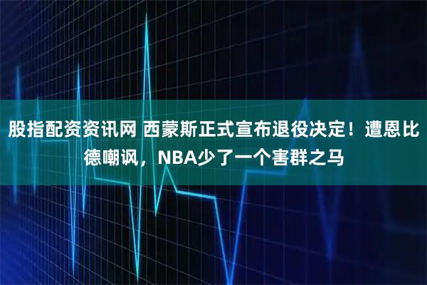 股指配资资讯网 西蒙斯正式宣布退役决定!遭恩比德嘲讽,NBA少了一个害群之马