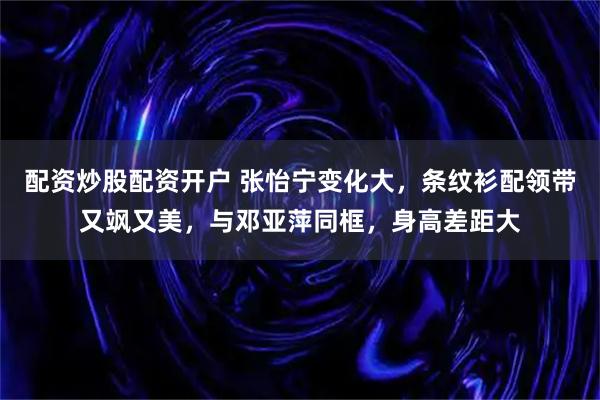 配资炒股配资开户 张怡宁变化大，条纹衫配领带又飒又美，与邓亚萍同框，身高差距大