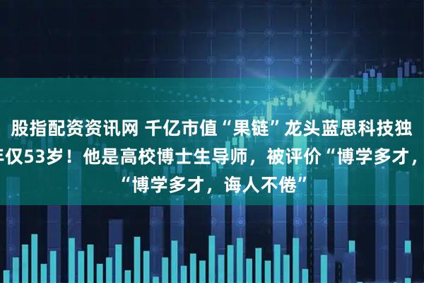 股指配资资讯网 千亿市值“果链”龙头蓝思科技独董病逝,年仅53岁!他是高校博士生导师,被评价“博学多才,诲人不倦”