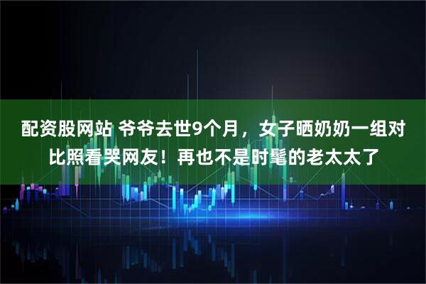 配资股网站 爷爷去世9个月,女子晒奶奶一组对比照看哭网友!再也不是时髦的老太太了