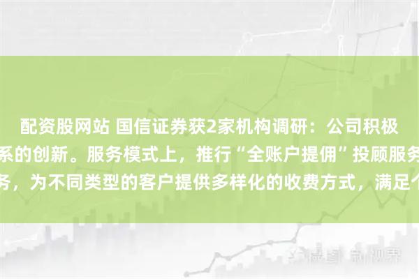 配资股网站 国信证券获2家机构调研：公司积极推动服务模式与产品体系的创新。服务模式上，推行“全账户提佣”投顾服务，为不同类型的客户提供多样化的收费方式，满足个性化需求（附调研问答）