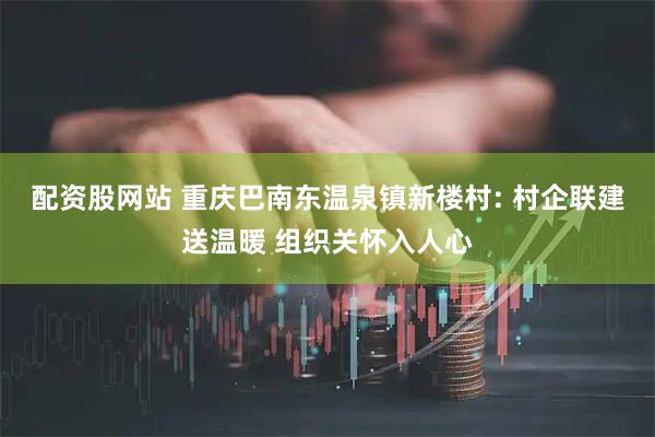 配资股网站 重庆巴南东温泉镇新楼村: 村企联建送温暖 组织关怀入人心