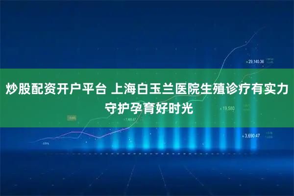 炒股配资开户平台 上海白玉兰医院生殖诊疗有实力 守护孕育好时光