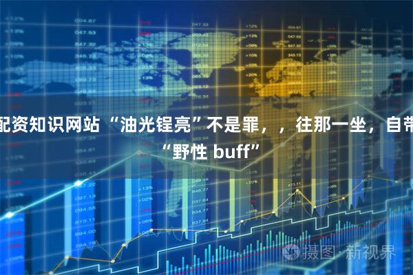 配资知识网站 “油光锃亮”不是罪，，往那一坐，自带 “野性 buff”