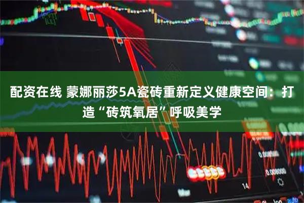配资在线 蒙娜丽莎5A瓷砖重新定义健康空间：打造“砖筑氧居”呼吸美学