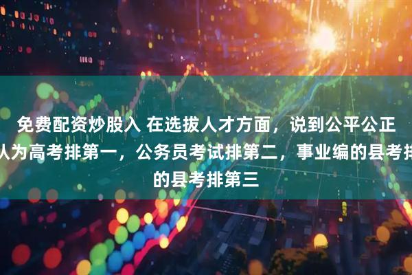 免费配资炒股入 在选拔人才方面，说到公平公正，我认为高考排第一，公务员考试排第二，事业编的县考排第三