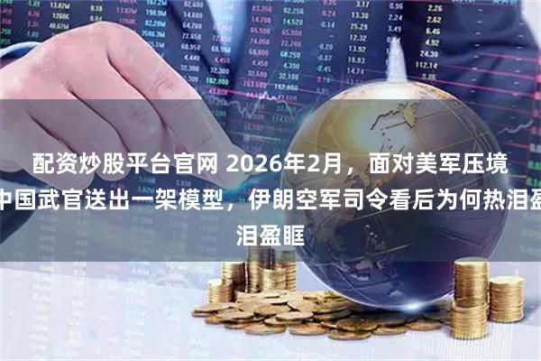 配资炒股平台官网 2026年2月，面对美军压境，中国武官送出一架模型，伊朗空军司令看后为何热泪盈眶
