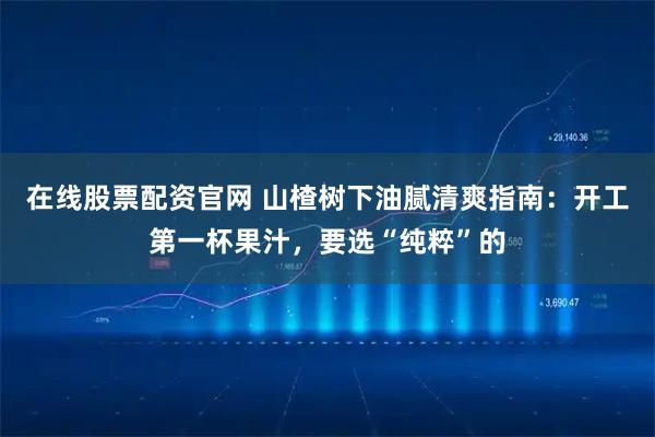 在线股票配资官网 山楂树下油腻清爽指南：开工第一杯果汁，要选“纯粹”的