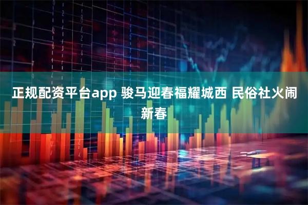 正规配资平台app 骏马迎春福耀城西 民俗社火闹新春