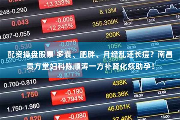 配资操盘股票 多囊、肥胖、月经乱还长痘？南昌贡方堂妇科陈顺涛一方补肾化痰助孕！