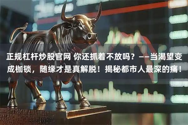 正规杠杆炒股官网 你还抓着不放吗？——当渴望变成枷锁，随缘才是真解脱！揭秘都市人最深的痛！