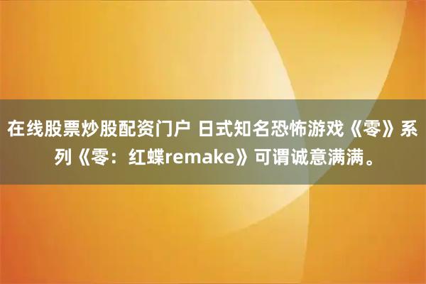 在线股票炒股配资门户 日式知名恐怖游戏《零》系列《零：红蝶remake》可谓诚意满满。
