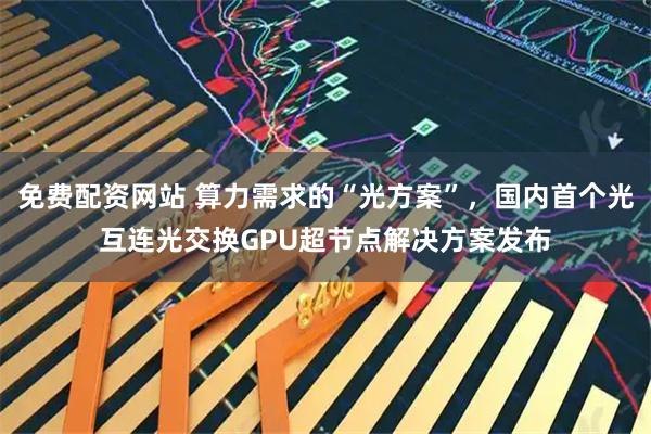免费配资网站 算力需求的“光方案”，国内首个光互连光交换GPU超节点解决方案发布