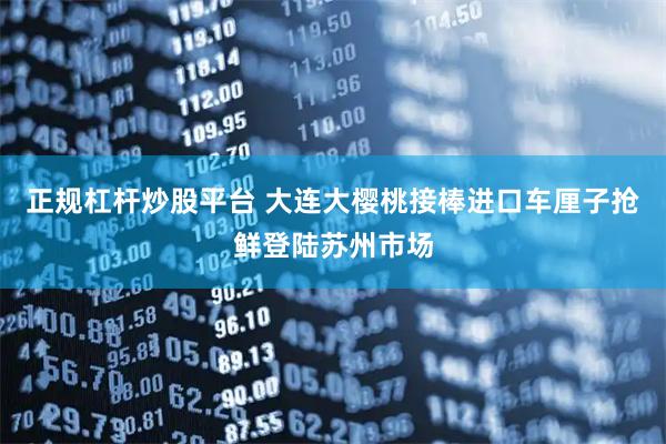 正规杠杆炒股平台 大连大樱桃接棒进口车厘子抢鲜登陆苏州市场