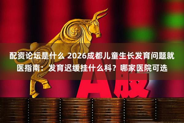 配资论坛是什么 2026成都儿童生长发育问题就医指南：发育迟缓挂什么科？哪家医院可选