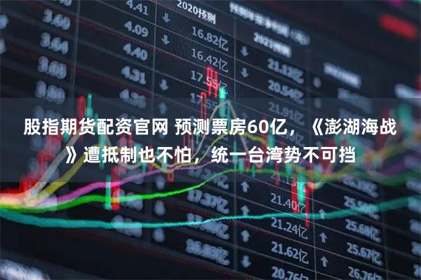 股指期货配资官网 预测票房60亿,《澎湖海战》遭抵制也不怕,统一台湾势不可挡