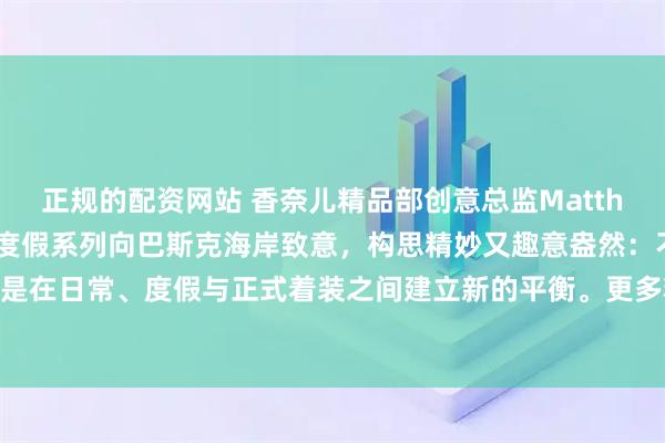 正规的配资网站 香奈儿精品部创意总监MatthieuBlazy的首个早春度假系列向巴斯克海岸致意，构思精妙又趣意盎然：不强调单一风格，而是在日常、度假与正式着装之间建立新的平衡。更多精彩内容请扫码阅读。#香奈儿# #香奈儿早春度假系列#