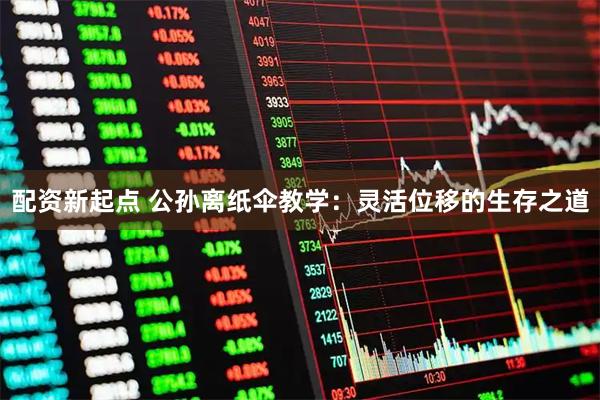 配资新起点 公孙离纸伞教学：灵活位移的生存之道