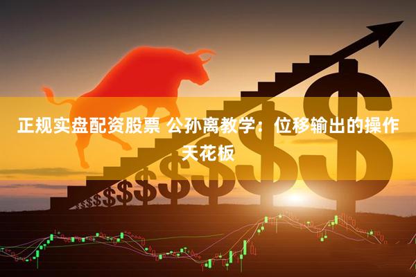 正规实盘配资股票 公孙离教学：位移输出的操作天花板
