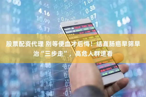 股票配资代理 别等便血才后悔！结直肠癌早筛早治“三步走”，高危人群速看