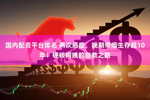 国内配资平台排名 两次癌症，晚期带瘤生存超10年！硬核阿姨的自救之路